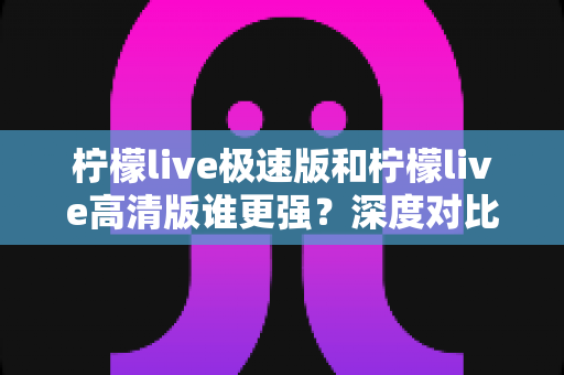 柠檬live极速版和柠檬live高清版谁更强？深度对比评测助你选出最适合自己的版本