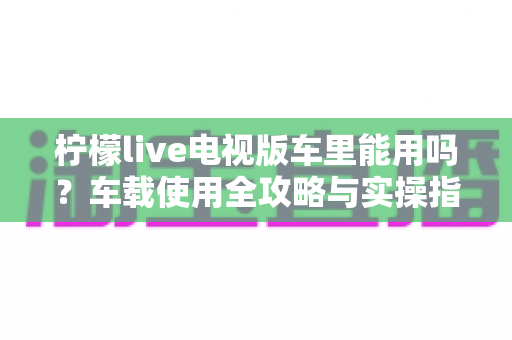 柠檬live电视版车里能用吗？车载使用全攻略与实操指南详解