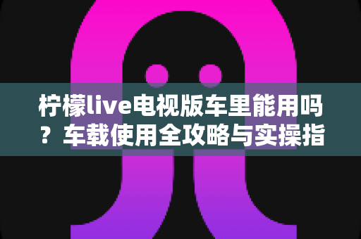 柠檬live电视版车里能用吗？车载使用全攻略与实操指南详解