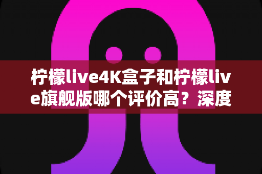 柠檬live4K盒子和柠檬live旗舰版哪个评价高?深度对比评测帮你选对不选贵 柠檬live4K盒子和柠檬live旗舰版哪个评价高?深度对比评测帮你选对不选贵