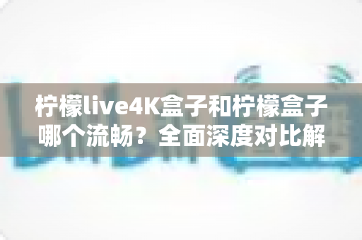 柠檬live4K盒子和柠檬盒子哪个流畅？全面深度对比解析，助你选出观影不卡顿的最佳选择