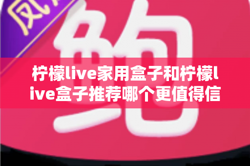 柠檬live家用盒子和柠檬live盒子推荐哪个更值得信赖？深度对比帮你选对不踩坑