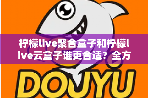 柠檬live聚合盒子和柠檬live云盒子谁更合适？全方位深度对比与选购指南