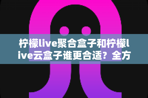 柠檬live聚合盒子和柠檬live云盒子谁更合适？全方位深度对比与选购指南