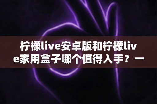 柠檬live安卓版和柠檬live家用盒子哪个值得入手？一篇文章看懂差异与选购全攻略