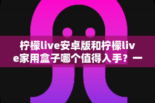柠檬live安卓版和柠檬live家用盒子哪个值得入手？一篇文章看懂差异与选购全攻略