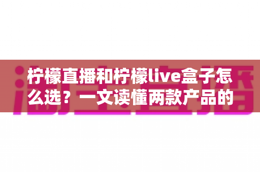 柠檬直播和柠檬live盒子怎么选?一文读懂两款产品的差异与选购技巧,让你不再纠结 柠檬直播和柠檬live盒子怎么选?一文读懂两款产品的差异与选购技巧,让你不再纠结