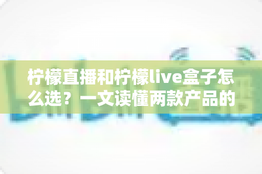 柠檬直播和柠檬live盒子怎么选？一文读懂两款产品的差异与选购技巧，让你不再纠结