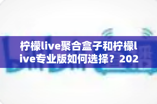 柠檬live聚合盒子和柠檬live专业版如何选择?2025最新功能对比与选购全攻略 柠檬live聚合盒子和柠檬live专业版如何选择?2025最新功能对比与选购全攻略