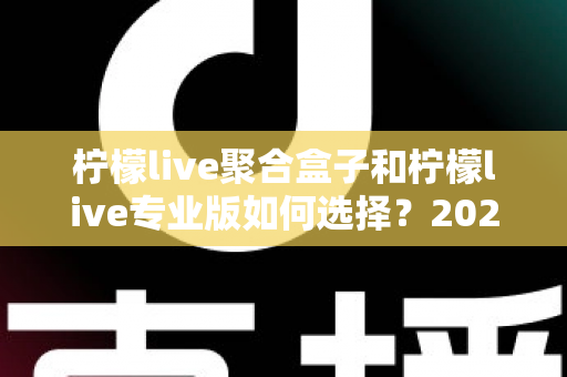 柠檬live聚合盒子和柠檬live专业版如何选择?2025最新功能对比与选购全攻略 柠檬live聚合盒子和柠檬live专业版如何选择?2025最新功能对比与选购全攻略