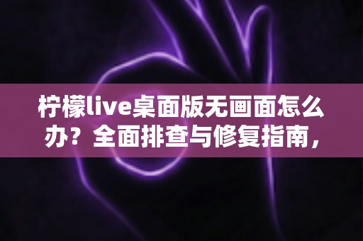 柠檬live桌面版无画面怎么办？全面排查与修复指南，快速恢复流畅观看体验