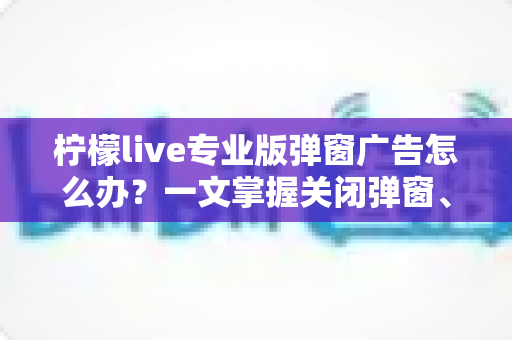 柠檬live专业版弹窗广告怎么办?一文掌握关闭弹窗、屏蔽广告与彻底防骚扰的实用攻略 柠檬live专业版弹窗广告怎么办?一文掌握关闭弹窗、屏蔽广告与彻底防骚扰的实用攻略