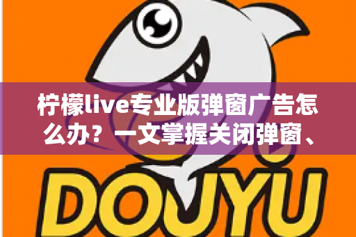 柠檬live专业版弹窗广告怎么办?一文掌握关闭弹窗、屏蔽广告与彻底防骚扰的实用攻略 柠檬live专业版弹窗广告怎么办?一文掌握关闭弹窗、屏蔽广告与彻底防骚扰的实用攻略