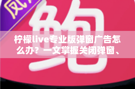柠檬live专业版弹窗广告怎么办？一文掌握关闭弹窗、屏蔽广告与彻底防骚扰的实用攻略