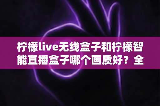 柠檬live无线盒子和柠檬智能直播盒子哪个画质好?全面解析两大直播神器的画质差异,帮你选对设备不踩坑 柠檬live无线盒子和柠檬智能直播盒子哪个画质好?全面解析两大直播神器的画质差异,帮你选对设备不踩坑
