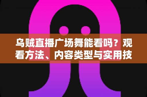 乌贼直播广场舞能看吗？观看方法、内容类型与实用技巧全解析