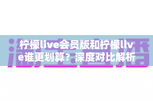 柠檬live会员版和柠檬live谁更划算?深度对比解析帮你省钱又省心 柠檬live会员版和柠檬live谁更划算?深度对比解析帮你省钱又省心