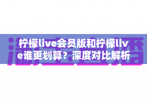 柠檬live会员版和柠檬live谁更划算？深度对比解析帮你省钱又省心