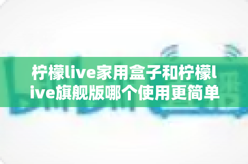 柠檬live家用盒子和柠檬live旗舰版哪个使用更简单？深度对比评测带你找到最适合的选择