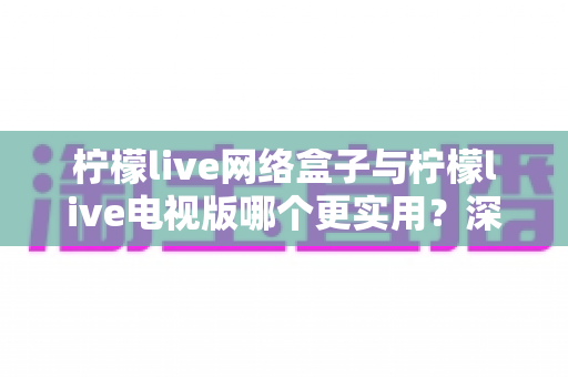 柠檬live网络盒子与柠檬live电视版哪个更实用?深度对比帮你选出最适合的观影方案 柠檬live网络盒子与柠檬live电视版哪个更实用?深度对比帮你选出最适合的观影方案