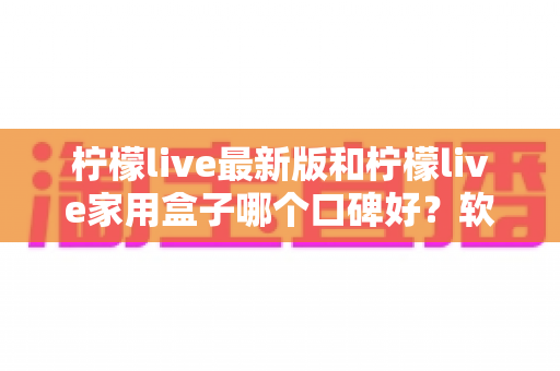 柠檬live最新版和柠檬live家用盒子哪个口碑好？软件端与硬件端真实对比，帮你选对不踩坑