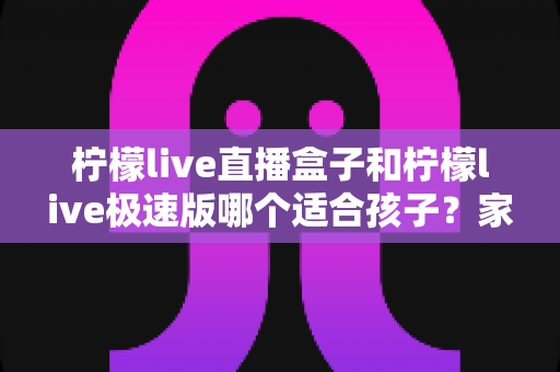 柠檬live直播盒子和柠檬live极速版哪个适合孩子？家长必读的全面对比与选购指南