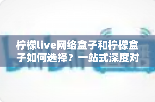 柠檬live网络盒子和柠檬盒子如何选择？一站式深度对比帮你找到最适合的电视伴侣