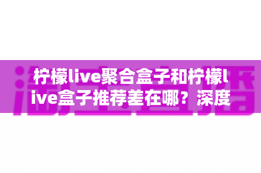 柠檬live聚合盒子和柠檬live盒子推荐差在哪?深度解析两者核心区别与选购全攻略 柠檬live聚合盒子和柠檬live盒子推荐差在哪?深度解析两者核心区别与选购全攻略