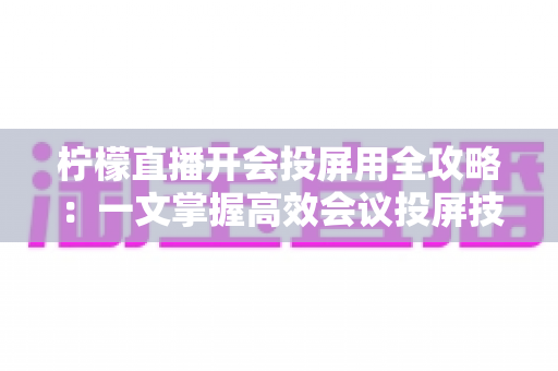 柠檬直播开会投屏用全攻略：一文掌握高效会议投屏技巧与实操指南