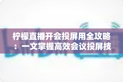 柠檬直播开会投屏用全攻略：一文掌握高效会议投屏技巧与实操指南