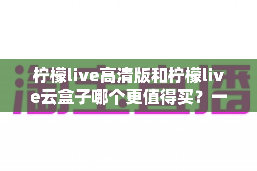 柠檬live高清版和柠檬live云盒子哪个更值得买?一篇看懂 differences 的深度选购指南 柠檬live高清版和柠檬live云盒子哪个更值得买?一篇看懂 differences 的深度选购指南