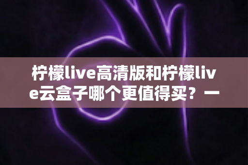 柠檬live高清版和柠檬live云盒子哪个更值得买?一篇看懂 differences 的深度选购指南 柠檬live高清版和柠檬live云盒子哪个更值得买?一篇看懂 differences 的深度选购指南