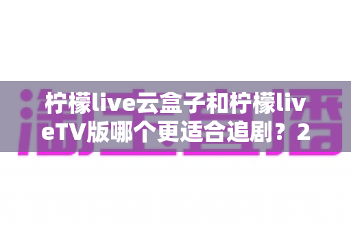 柠檬live云盒子和柠檬liveTV版哪个更适合追剧?2025年最全深度对比,帮你选出最佳追剧方案 柠檬live云盒子和柠檬liveTV版哪个更适合追剧?2025年最全深度对比,帮你选出最佳追剧方案