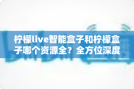 柠檬live智能盒子和柠檬盒子哪个资源全？全方位深度对比助你轻松选购