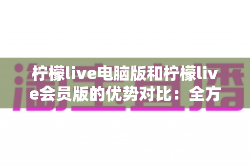 柠檬live电脑版和柠檬live会员版的优势对比:全方位解析帮你选出最适合自己的版本 柠檬live电脑版和柠檬live会员版的优势对比:全方位解析帮你选出最适合自己的版本