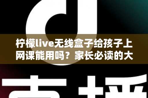 柠檬live无线盒子给孩子上网课能用吗?家长必读的大屏网课实测分析与护眼指南 柠檬live无线盒子给孩子上网课能用吗?家长必读的大屏网课实测分析与护眼指南