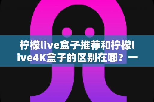 柠檬live盒子推荐和柠檬live4K盒子的区别在哪?一文读懂选购要点与深度对比指南 柠檬live盒子推荐和柠檬live4K盒子的区别在哪?一文读懂选购要点与深度对比指南