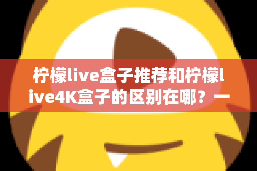 柠檬live盒子推荐和柠檬live4K盒子的区别在哪？一文读懂选购要点与深度对比指南