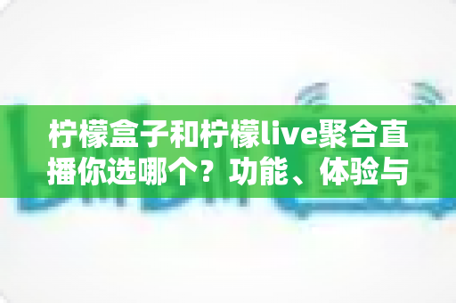 柠檬盒子和柠檬live聚合直播你选哪个？功能、体验与性价比全维度深度对比指南