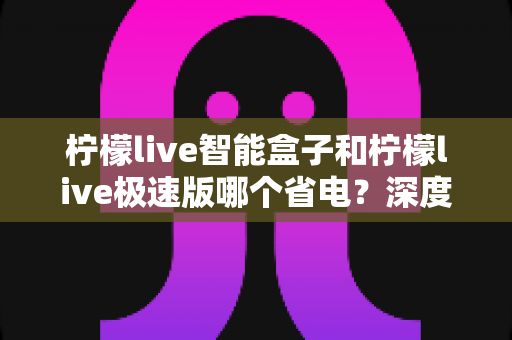 柠檬live智能盒子和柠檬live极速版哪个省电？深度对比分析帮你选对设备