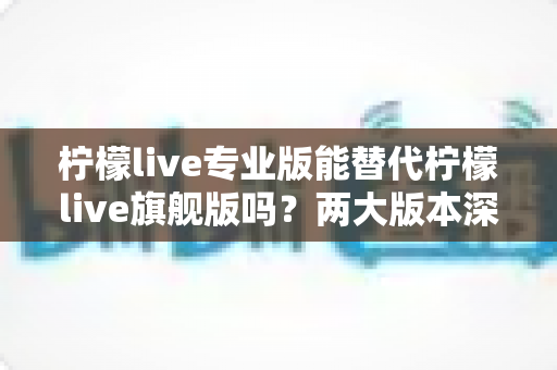 柠檬live专业版能替代柠檬live旗舰版吗?两大版本深度对比与选购全指南 柠檬live专业版能替代柠檬live旗舰版吗?两大版本深度对比与选购全指南