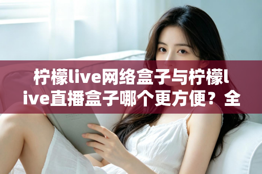 柠檬live网络盒子与柠檬live直播盒子哪个更方便?全方位对比解析帮你找到最优选择 柠檬live网络盒子与柠檬live直播盒子哪个更方便?全方位对比解析帮你找到最优选择