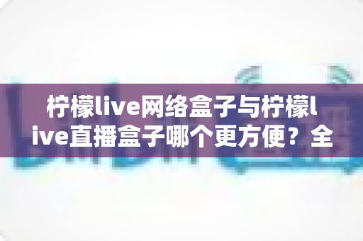 柠檬live网络盒子与柠檬live直播盒子哪个更方便？全方位对比解析帮你找到最优选择