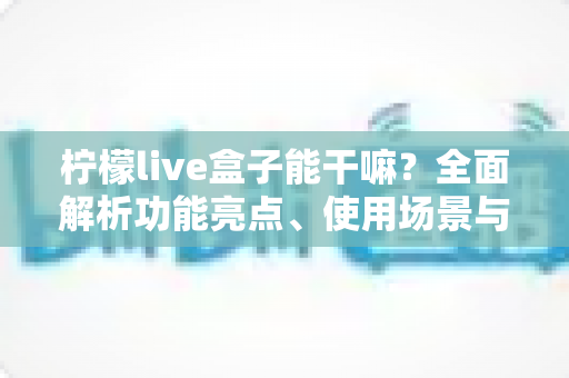 柠檬live盒子能干嘛?全面解析功能亮点、使用场景与上手指南 柠檬live盒子能干嘛?全面解析功能亮点、使用场景与上手指南