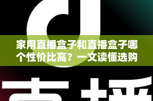 家用直播盒子和直播盒子哪个性价比高？一文读懂选购核心，帮你花对每一分钱