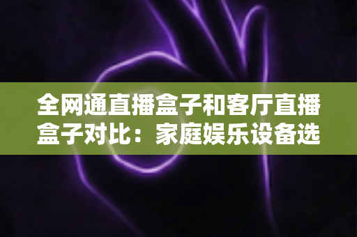 全网通直播盒子和客厅直播盒子对比：家庭娱乐设备选购全攻略