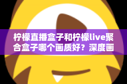 柠檬直播盒子和柠檬live聚合盒子哪个画质好？深度画质对比与选购全指南