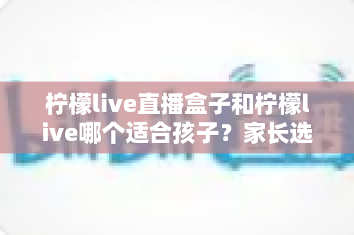 柠檬live直播盒子和柠檬live哪个适合孩子？家长选购与使用全攻略