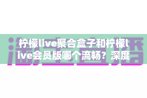 柠檬live聚合盒子和柠檬live会员版哪个流畅?深度评测助你选出更顺滑的观影方案 柠檬live聚合盒子和柠檬live会员版哪个流畅?深度评测助你选出更顺滑的观影方案