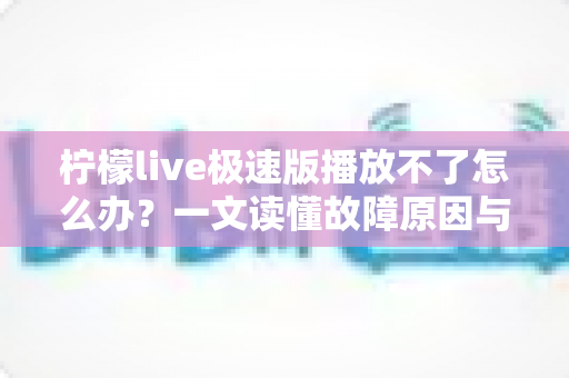 柠檬live极速版播放不了怎么办？一文读懂故障原因与全套解决方案，快速恢复流畅观看体验
